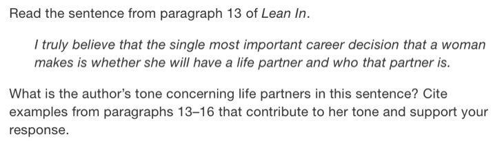 Read the sentence from paragraph 13 of Lean In. 
I truly believe that the single most important career decision that a woman 
makes is whether she will have a life partner and who that partner is. 
What is the author's tone concerning life partners in this sentence? Cite 
examples from paragraphs 13-16 that contribute to her tone and support your 
response.