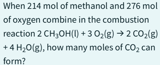 When 214 mol of methanol and 276 mol
of oxygen combine in the combustion 
reaction 2CH_3OH(l)+3O_2(g)to 2CO_2(g)
+4H_2O(g) , how many moles of CO_2can
form?