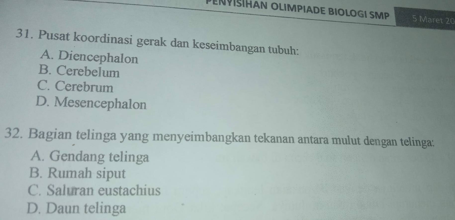 PENYSIHAN OLIMPIADE BIOLOGI SMP 5 Maret 20
31. Pusat koordinasi gerak dan keseimbangan tubuh:
A. Diencephalon
B. Cerebelum
C. Cerebrum
D. Mesencephalon
32. Bagian telinga yang menyeimbangkan tekanan antara mulut dengan telinga:
A. Gendang telinga
B. Rumah siput
C. Saluran eustachius
D. Daun telinga