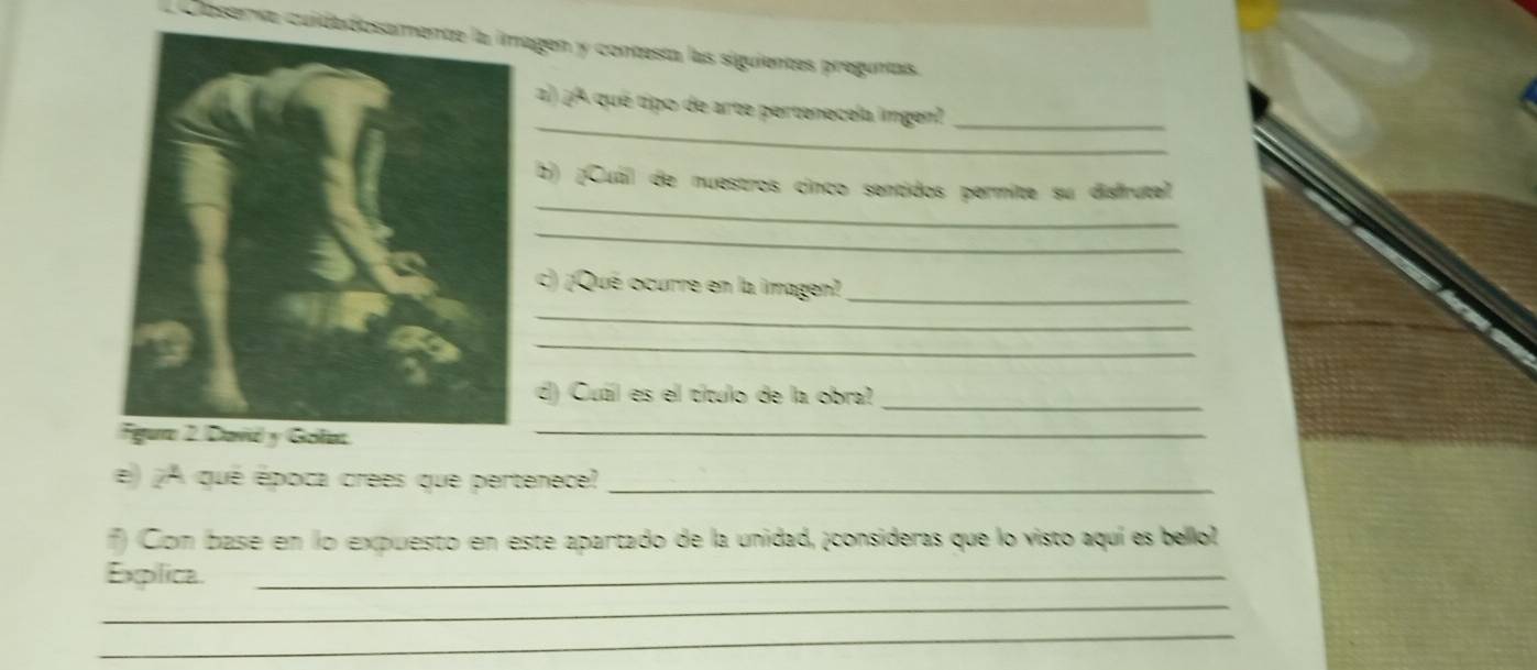 Daserva cuidadosamente la imagen y contesta las siguientes preguntas. 
_ 
2 2^2 é qué tipo de arte pertenecela imgen?_ 
_ 
b) ¡Cuál de nuestros cinco sentidos permite su disfrute 
_ 
c) ¡Qué ocurre en la imagen? 
_ 
_ 
_ 
_ 
d) Cuál es el título de la obra? 
_ 
e) ¡A qué época crees que pertenece?_ 
) (Com base en lo expuesto en este apartado de la unidad, ¡consideras que lo visto aquí es bellol 
Explica._ 
_ 
_