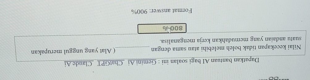 Dapatkan bantuan AI bagi soalan ini : Gemini Ai ChatGPT Claude Ai 
Nilai kecekapan tidak boleh melebihi atau sama dengan _( Alat yang unggul merupakan 
suatu andaian yang memudahkan kerja menganalisa.
800 v 
Format answer: 900%