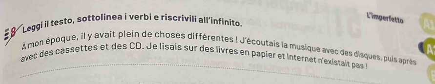 L'imperfetto 
8 Leggi il testo, sottolinea i verbi e riscrivili all’infinito. 
a 
_ 
À mon époque, il y avait plein de choses différentes ! J'écoutais la musique avec des disques, puis après 
avec des cassettes et des CD. Je lisais sur des livres en papier et Internet n'existait pas!