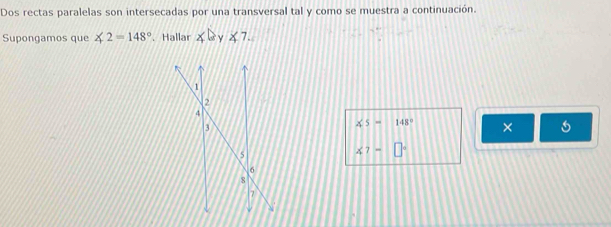 Dos rectas paralelas son intersecadas por una transversal tal y como se muestra a continuación. 
Supongamos que ∠ 2=148°. Hallar ∠ b v ∠ 7.
xs= 148° ×
∠ 7=