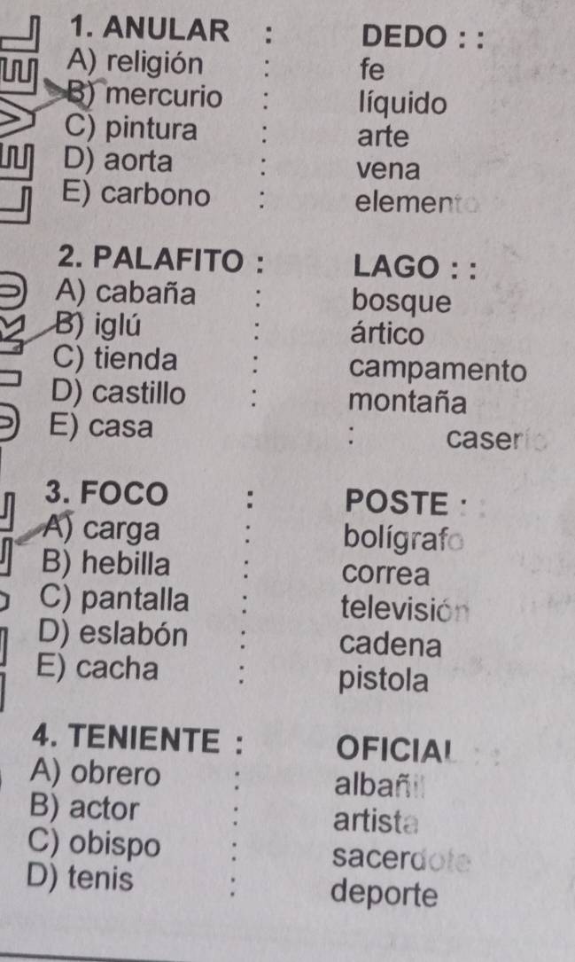 ANULAR : DEDO ::
A) religión fe
B) mercurio líquido
C) pintura arte
D) aorta
vena
E) carbono : elemento
2. PALAFITO : LAGO : :
A) cabaña bosque
B) iglú ártico
C) tienda . campamento
D) castillo : montaña
E) casa
: caser
3. FOCO : POSTE ·
A) carga bolígrafo
B) hebilla correa
C) pantalla televisión
D) eslabón cadena
E) cacha : pistola
4. TENIENTE : OFICIAL
A) obrero albañil
B) actor artista
C) obispo sacerdote
D) tenis deporte