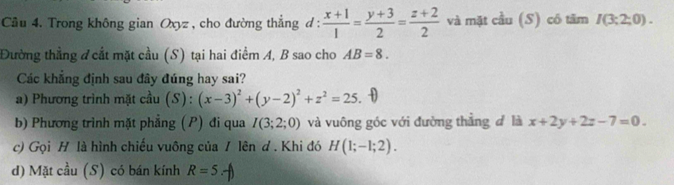 Cầu 4. Trong không gian Oxyz, cho đường thẳng d :  (x+1)/1 = (y+3)/2 = (z+2)/2  và mặt cầu (S) có tăm I(3;2;0). 
Đường thẳng đ cắt mặt cầu (S) tại hai điểm A, B sao cho AB=8. 
Các khẳng định sau đây đúng hay sai? 
a) Phương trình mặt cầu (S):(x-3)^2+(y-2)^2+z^2=25
b) Phương trình mặt phẳng (P) đi qua I(3;2;0) và vuông góc với đường thẳng đ là x+2y+2z-7=0. 
c) Gọi H là hình chiếu vuông của / lên d . Khi đó H(1;-1;2). 
d) Mặt cầu (S) có bán kính R=5