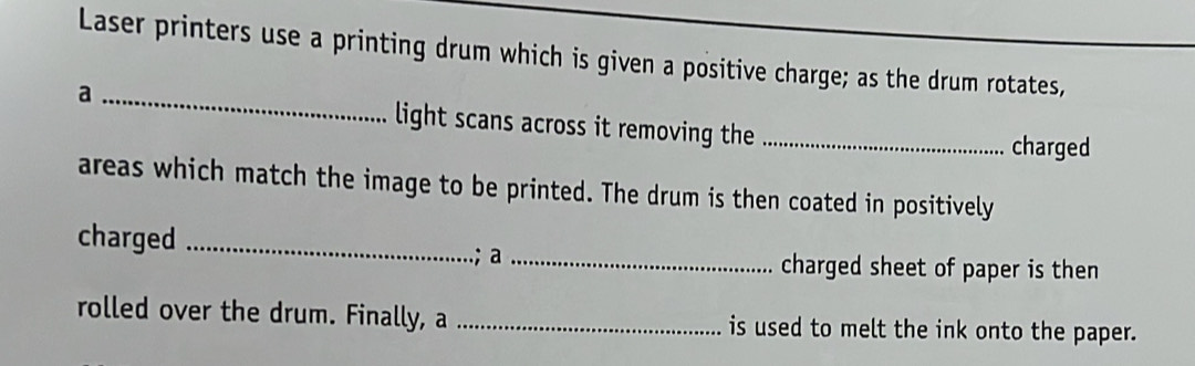 Laser printers use a printing drum which is given a positive charge; as the drum rotates, 
a _light scans across it removing the_ 
charged 
areas which match the image to be printed. The drum is then coated in positively 
charged_ 
.; a_ charged sheet of paper is then 
rolled over the drum. Finally, a _is used to melt the ink onto the paper.