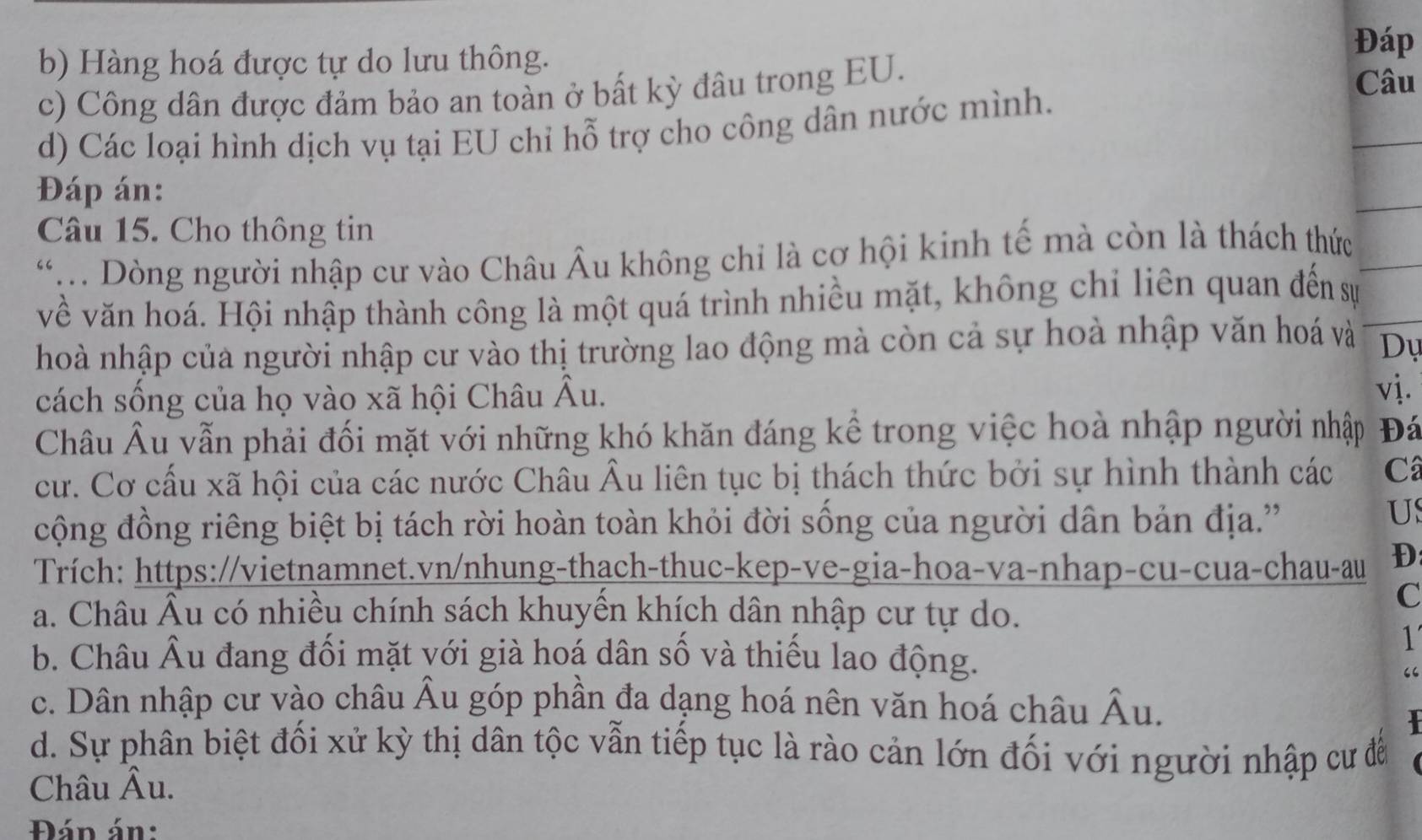 Hàng hoá được tự do lưu thông.
Đáp
c) Công dân được đảm bảo an toàn ở bất kỳ đâu trong EU.
Câu
d) Các loại hình dịch vụ tại EU chỉ hỗ trợ cho công dân nước mình.
Đáp án:
Câu 15. Cho thông tin
*. Dòng người nhập cư vào Châu Âu không chỉ là cơ hội kinh tế mà còn là thách thức
về văn hoá. Hội nhập thành công là một quá trình nhiều mặt, không chỉ liên quan đến sự
hoà nhập của người nhập cư vào thị trường lao động mà còn cả sự hoà nhập văn hoá và Dự
cách sống của họ vào xã hội Châu Âu.
vj.
Châu Âu vẫn phải đối mặt với những khó khăn đáng kể trong việc hoà nhập người nhập Đá
cư. Cơ cấu xã hội của các nước Châu Âu liên tục bị thách thức bởi sự hình thành các Câ
cộng đồng riêng biệt bị tách rời hoàn toàn khỏi đời sống của người dân bản địa.''
US
Trích: https://vietnamnet.vn/nhung-thach-thuc-kep-ve-gia-hoa-va-nhap-cu-cua-chau-au D
a. Châu Âu có nhiều chính sách khuyên khích dân nhập cư tự do.
C
1
b. Châu Âu đang đối mặt với già hoá dân số và thiếu lao động.
“
c. Dân nhập cư vào châu Âu góp phần đa dạng hoá nên văn hoá châu Âu.

d. Sự phân biệt đối xử kỳ thị dân tộc vẫn tiếp tục là rào cản lớn đối với người nhập cư đễ
Châu Âu.
Đán án: