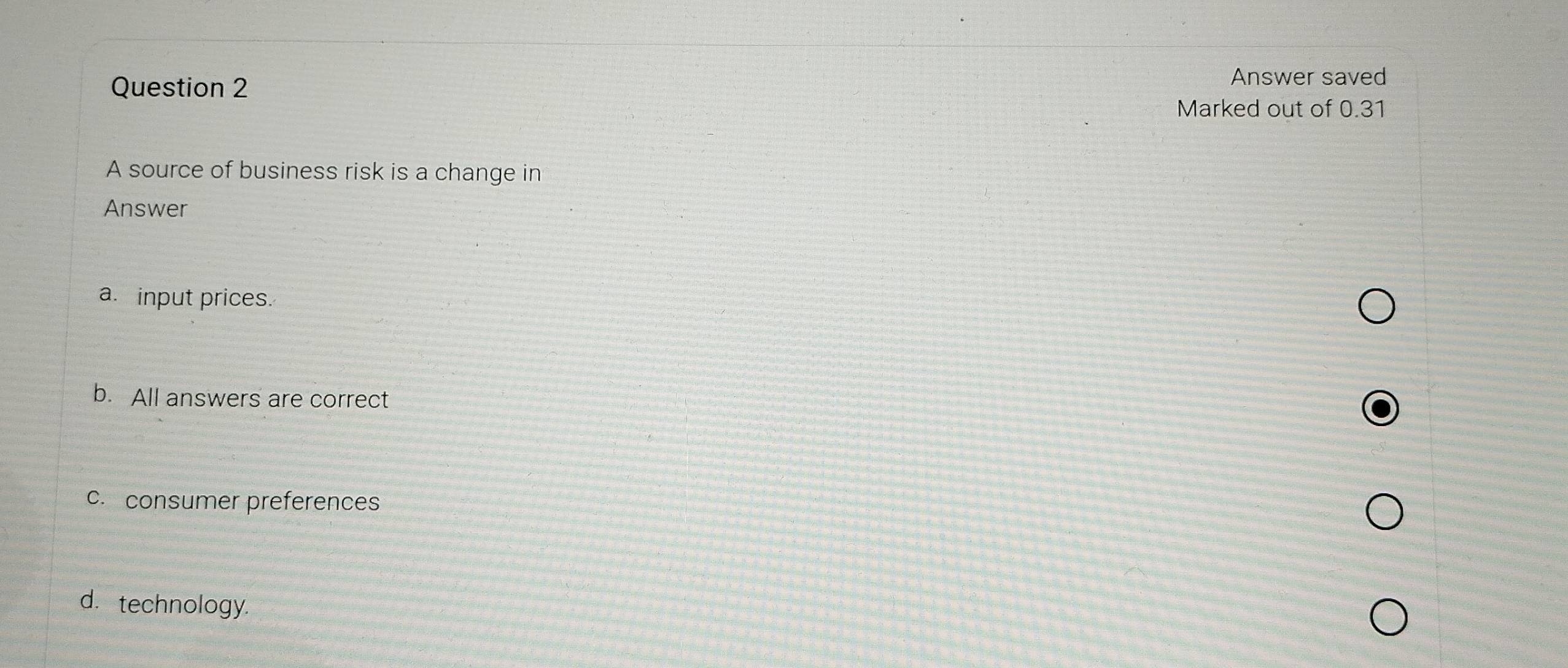 Answer saved
Marked out of 0.31
A source of business risk is a change in
Answer
a. input prices.
b. All answers are correct
c. consumer preferences
d. technology.