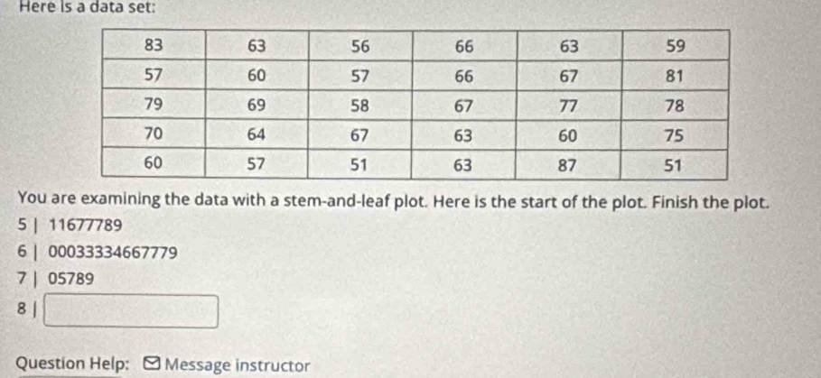 Here is a data set: 
You are examining the data with a stem-and-leaf plot. Here is the start of the plot. Finish the plot. 
5 | 11677789
6 | 00033334667779
7 | 05789
8 | 
Question Help: Message instructor