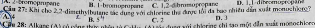 A. 2 -bromopropane B. 1 -bromopropane C. 1, 2 -dibromopropane D. 1, 1 -dibromopropane
Câu 27: Khi cho 2, 2 -dimethylbutane tác dụng với chlorine thu được tối đa bao nhiêu dẫn xuất monochloro?
A. 4
B. C. 2 D. 3
Cầu 28: Alkane (A ) có cộng thức phân tử ( á c dung với chlorine chỉ tao một dẫn xuất monochloro