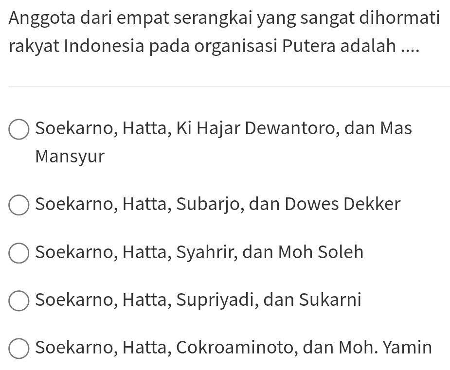 Anggota dari empat serangkai yang sangat dihormati
rakyat Indonesia pada organisasi Putera adalah ....
Soekarno, Hatta, Ki Hajar Dewantoro, dan Mas
Mansyur
Soekarno, Hatta, Subarjo, dan Dowes Dekker
Soekarno, Hatta, Syahrir, dan Moh Soleh
Soekarno, Hatta, Supriyadi, dan Sukarni
Soekarno, Hatta, Cokroaminoto, dan Moh. Yamin