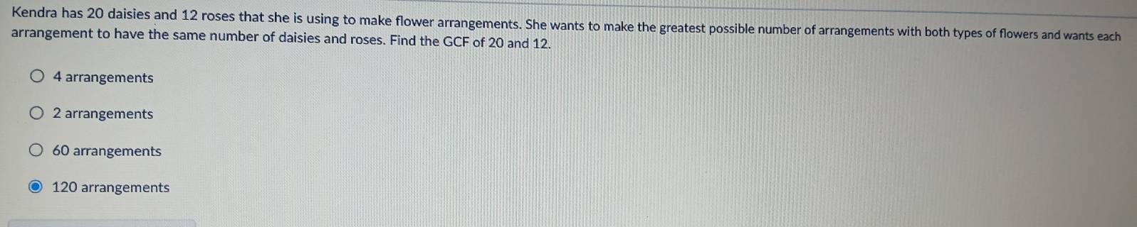 Kendra has 20 daisies and 12 roses that she is using to make flower arrangements. She wants to make the greatest possible number of arrangements with both types of flowers and wants each
arrangement to have the same number of daisies and roses. Find the GCF of 20 and 12.
4 arrangements
2 arrangements
60 arrangements
120 arrangements