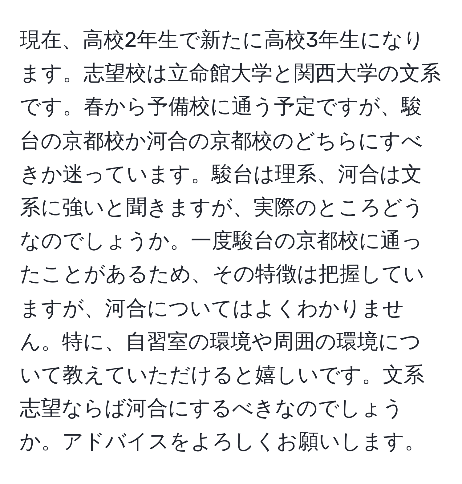 現在、高校2年生で新たに高校3年生になります。志望校は立命館大学と関西大学の文系です。春から予備校に通う予定ですが、駿台の京都校か河合の京都校のどちらにすべきか迷っています。駿台は理系、河合は文系に強いと聞きますが、実際のところどうなのでしょうか。一度駿台の京都校に通ったことがあるため、その特徴は把握していますが、河合についてはよくわかりません。特に、自習室の環境や周囲の環境について教えていただけると嬉しいです。文系志望ならば河合にするべきなのでしょうか。アドバイスをよろしくお願いします。