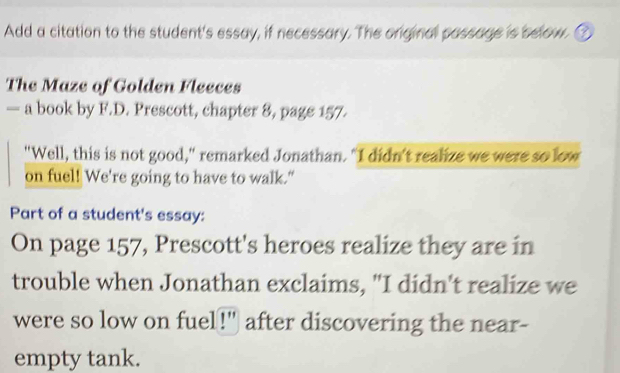 Add a citation to the student's essay, if necessary. The original passage is below. 
The Maze of Golden Fleeces 
— a book by F.D. Prescott, chapter 8, page 157. 
"Well, this is not good," remarked Jonathan. "I didn't realize we were so low 
on fuel! We're going to have to walk." 
Part of a student's essay: 
On page 157, Prescott's heroes realize they are in 
trouble when Jonathan exclaims, "I didn't realize we 
were so low on fuel!" after discovering the near- 
empty tank.