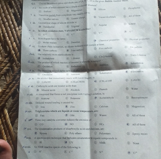 QUI. Choose the correct option and shade one of (A,B in the gaven Bubble Auswer Sheel
# i. Am coude of which efement has a simple molecular structure?
Ⓐ Sodium ® Magnesium @ Silicon Phosphorus
1 ii. Transition metals form complexes very readily due to
Smaller  sat o Greater charge Vacant d-orhital All of these
3 iii. Geometrical shape of silicon dioxide is: Ⅱ .inear
Tetrahedral ⑨ Trigonal Angular 0
iv. In which oxidation state, VANADIUM is colorless?
+ V^(-2) V^(+3) V^(-4) V^(n+)
5 v. Homologues have the same:
⑥ Molar masses @ Densitics Chemical propecties @ Physical properties
vi. To show chain isomerism, an alkane molecule must conta in at least.  Six carbons
a
Theee carbons   Four carbons Five carbons
2vil. The relatively more stable alkene is Trans-2-butene
Isobutylene O 1 Buten e @ Cis-2-butere
< viil. The product of which reaction of benzene is amematic in nature?
Ⓐ Oxidation Reduction ⑥ Addition Substitution
# ix. The crowding around alpha carbon of alkyl halide favors
④ Oxidation Addition ⑥ Substitution Elimination
x. An aloohol that immediately reacts with Lucas reagent, is
⑤ C₃H₃OH of (CH₃)₂CHOH (CH₃)₃COH C₂H-OH
y xi. Carboxylic acids are weaker acids than:
A Mineral acids ⑩ Alcohols @ Phenols Water
n xii. A compound that forms a red precipitate with Fehling's sollution, is:
② Acetone ◎ Butanone Acetaldehyde Benzophenone
r xili. Delayed wound healing is caused by:
Iron ⑧ Zino Calcium D Magnesium
4 xiv. Triglycerides which are liquids at room temperature, are:
④ Fats ⑨ Oils Waxes All of these
xv. Three-way catalytic converter reduces the emission of:
CO ◎ NO ⓞ HCs All of these
xvi. The condensation products of dicarboxylic acids and damines, are
④ Nylons ◎ Poly ethers Polyesters @ Epoxy resins
/xvii. A spectroscopic technique that indicates unsaturation in organic compounds is:
④ IR @ UV ◎ NMR ⑤ None
/ xviii. An NMR inactive specie of the following is.
A H' a C^(11) N^(15) 0^(16)