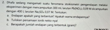 Dhafa sedang mengamati suatu fenomena stoikiometri pengendapan melalui 
eksperimen dengan mencampurkan 300 mL larutan Pb(NO_3)_20.09N M dicampurkan 
dengan 400 L larutan Na_2SO_40.07 M. Tentukan: 
a. Endapan apakah yang terbentuk? Apakah warna endapannya? 
b. Tuliskan persamaan ionik netto-nya! 
c. Berapakah jumlah endapan yang terbentuk (gram)?