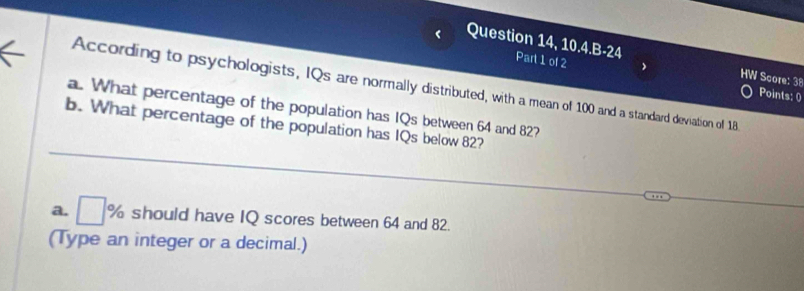 Question 14, 10.4.B-24 Part 1 of 2 HW Score: 38 
According to psychologists, IQs are normally distributed, with a mean of 100 and a standard deviation of 18
Points: 0 
a. What percentage of the population has IQs between 64 and 82? 
b. What percentage of the population has IQs below 82? 
a. □ % should have IQ scores between 64 and 82. 
(Type an integer or a decimal.)