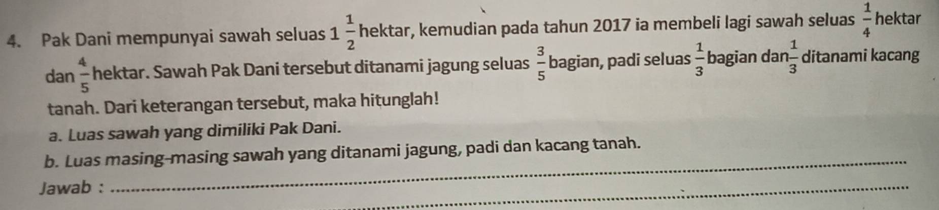 Pak Dani mempunyai sawah seluas 1 1/2  hekta r r, kemudian pada tahun 2017 ia membeli lagi sawah seluas  1/4  hektar 
dan  4/5  hektar. Sawah Pak Dani tersebut ditanami jagung seluas  3/5  bagian, padi seluas  1/3  bagian dar  1/3  ditanami kacang 
tanah. Dari keterangan tersebut, maka hitunglah! 
a. Luas sawah yang dimiliki Pak Dani. 
b. Luas masing-masing sawah yang ditanami jagung, padi dan kacang tanah. 
Jawab : 
_ 
_