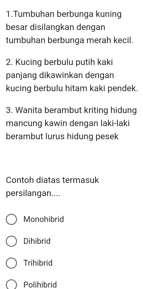 Tumbuhan berbunga kuning
besar disilangkan dengan
tumbuhan berbunga merah kecil.
2. Kucing berbulu putih kaki
panjang dikawinkan dengan
kucing berbulu hitam kaki pendek.
3. Wanita berambut kriting hidung
mancung kawin dengan laki-laki
berambut lurus hidung pesek
Contoh diatas termasuk
persilangan....
Monohibrid
Dihibrid
Trihibrid
Polihibrid