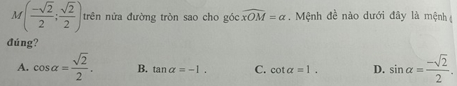 M( (-sqrt(2))/2 ; sqrt(2)/2 ) trên nửa đường tròn sao cho góc widehat xOM=alpha. Mệnh đề nào dưới đây là mệnh 
đúng?
A. cos alpha = sqrt(2)/2 . B. tan alpha =-1. C. cot alpha =1. D. sin alpha = (-sqrt(2))/2 .