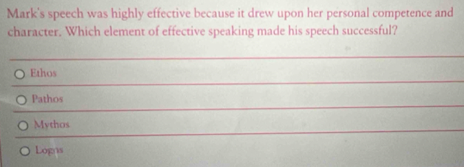 Mark's speech was highly effective because it drew upon her personal competence and
character. Which element of effective speaking made his speech successful?
Ethos
Pathos
Mythos
Logns