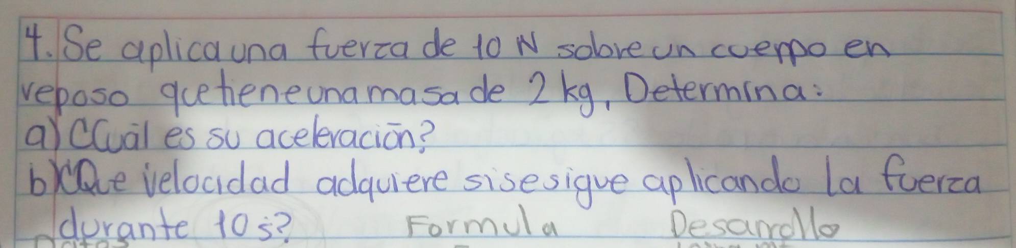 Se aplicauna fverca de to N solove un coero en 
veposo queheneonamasade 2 kg, Determina: 
aYClual es su aceleracion? 
bde velocidad adquiere sisesigue aplicando la fuerca 
durante 10s? Formul a Desandllo