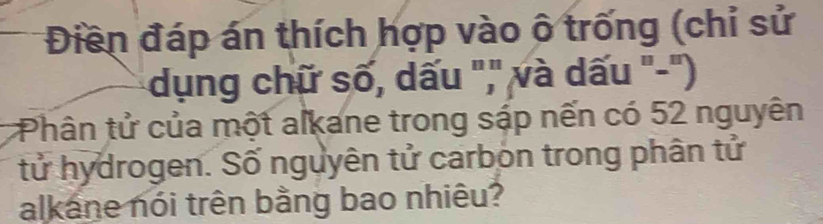 Điền đáp án thích hợp vào ô trống (chỉ sử 
dụng chữ số, dấu ",' và dấu '-'') 
Phân tử của một alkane trong sáp nến có 52 nguyên 
tử hydrogen. Số nguyên tử carbon trong phân tử 
alkane nói trên bằng bao nhiêu?