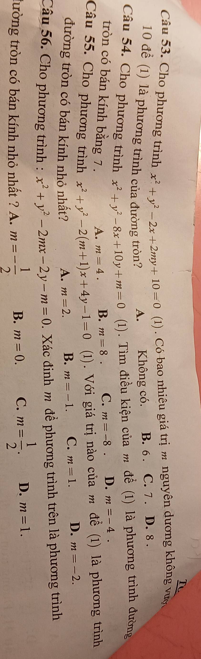 underline TC 
Câu 53. Cho phương trình x^2+y^2-2x+2my+10=0 1) . Có bao nhiêu giá trị m nguyên dương không vược
10 để (1) là phương trình của đường tròn?
A. Không có. B. 6. C. 7. D. 8.
Câu 54. Cho phương trình x^2+y^2-8x+10y+m=0 (1). Tìm điều kiện của m để (1) là phương trình đường
tròn có bán kính bằng 7.
A. m=4. B. m=8. C. m=-8. D. m=-4. 
Câu 55. Cho phương trình x^2+y^2-2(m+1)x+4y-1=0 (1). Với giá trị nào của m để (1) là phương trình
đường tròn có bán kính nhỏ nhất? A. m=2.
B. m=-1. C. m=1. D. m=-2. 
Câu 56. Cho phương trình : x^2+y^2-2mx-2y-m=0. Xác định m để phương trình trên là phương trình
tường tròn có bán kính nhỏ nhất ? A. m=- 1/2  B. m=0. C. m= 1/2 . D. m=1.