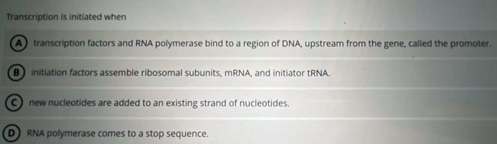 Transcription is initiated when
A) transcription factors and RNA polymerase bind to a region of DNA, upstream from the gene, called the promoter.
B initiation factors assemble ribosomal subunits, mRNA, and initiator tRNA.
C ) new nucleotides are added to an existing strand of nucleotides.
D RNA polymerase comes to a stop sequence.