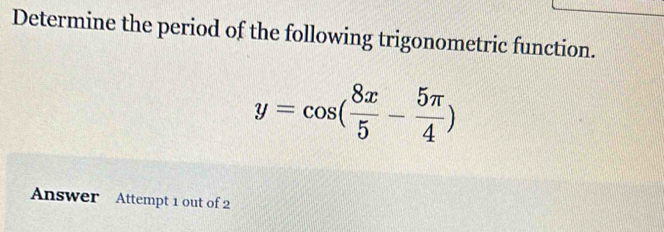 Determine the period of the following trigonometric function.
y=cos ( 8x/5 - 5π /4 )
Answer Attempt 1 out of 2