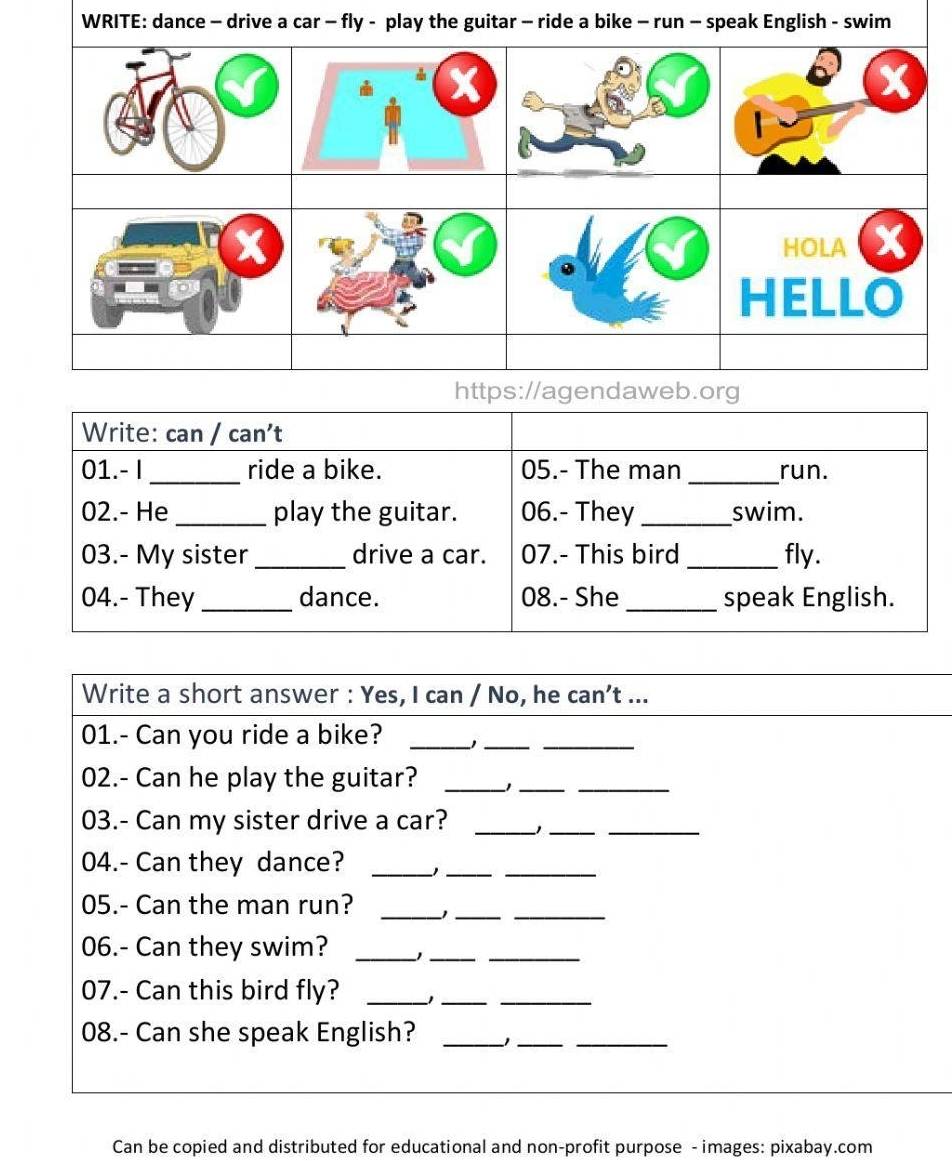 WRITE: dance - drive a car - ish - swim 
Write: can / can't 
01.- I _ride a bike. 05.- The man _run. 
02.- He_ play the guitar. 06.- They_ swim. 
03.- My sister_ drive a car. 07.- This bird _fly. 
04.- They_ dance. 08.- She _speak English. 
Write a short answer : Yes, I can / No, he can’t ... 
01.- Can you ride a bike? _)__ 
02.- Can he play the guitar?_ 
__ 
03.- Can my sister drive a car? _)__ 
04.- Can they dance? _)__ 
05.- Can the man run?_ 
__ 
06.- Can they swim?_ 
__ 
07.- Can this bird fly?_ 
__ 
08.- Can she speak English? _1__ 
Can be copied and distributed for educational and non-profit purpose - images: pixabay.com