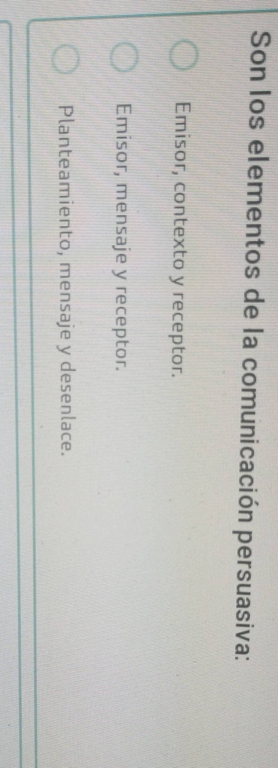 Son los elementos de la comunicación persuasiva:
Emisor, contexto y receptor.
Emisor, mensaje y receptor.
Planteamiento, mensaje y desenlace.