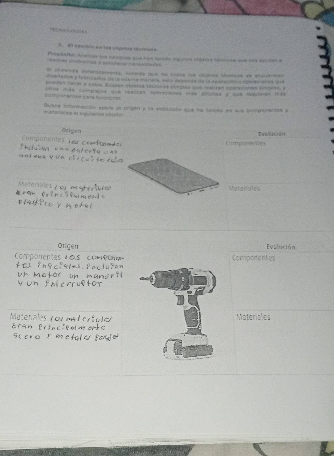TEONOLGA1 
2. El camblo en los oljetos iónicos. 
Propdeltos Analizar los camblos que han tanido siguños objatos téonicos que nos avudan a 
resolver problemes a ssuistacer nocssidades. 
Si observas detenidamente, noterás que na todos los objetos técnicos se enquentran 
dissñados y fabricados de la misma manera, estó depanda de la operación y operaciones que 
pueden llever a cabo. Existan objetos técnicos símples que reslizan operaciones simples, y 
otros más complejos que realizan operaciones más difícites y que requieran más 
componentes para funcionas 
Busca información sobre el origen y la evolución que ha tenido en sus componentes y 
matariales el siguiente objeto: 
Origen Evolución 
Componentes 
Componentes 
Materiales 
Materiales 
OrigenEvolución 
Componentes 
Materiales