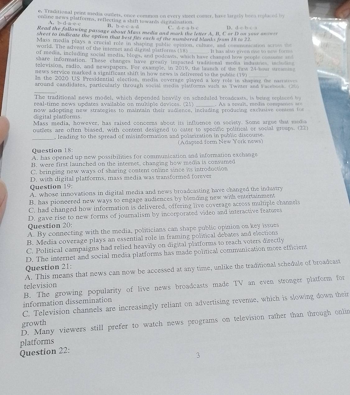 Traditional print media outlets, once common on every street corner, have largely been replaced by
online news platforms, reflecting a shift towards digitalisation.
b-d-a-e-c B. b-c-c-a-d C. d-c-a-b-c D. d-e-b-c-a
Read the following passage about Mass media and mark the letter A. B. C or D on your answer
sheet to indicate the option that best fits each of the numbered blanks from 18 to 22.
Mass media plays a crucial role in shaping public opinion, culture, and communication across the
world. The advent of the internet and digital platforms 1 8) _. It has also given rise to new forms
of media, including social media, blogs, and podcasts, which have changed how people consume and
share information. These changes have greatly impacted traditional media industries, including
television, radio, and newspapers. For example, in 2019, the launch of the first 24-hour streaming
news service marked a significant shift in how news is delivered to the public (19)_
In the 2020 US Presidential election, media coverage played a key role in shaping the narratives
around candidates, particularly through social media platforms such as Twitter and Facebook. (20)
_
The traditional news model, which depended heavily on scheduled broadcasts, is being replaced by
real-time news updates available on multiple devices. (21) _. As a result, media companies are
now adopting new strategies to maintain their audience, including producing exclusive content for
digital platforms.
Mass media, however, has raised concerns about its influence on society. Some argue that media
outlets are often biased, with content designed to cater to specific political or social groups. (22)
_, leading to the spread of misinformation and polarization in public discourse.
(Adapted form New York news)
Question 18:
A. has opened up new possibilities for communication and information exchange
B. were first launched on the internet, changing how media is consumed
C. bringing new ways of sharing content online since its introduction
D. with digital platforms, mass media was transformed forever
Question 19:
A. whose innovations in digital media and news broadcasting have changed the industry
B. has pioneered new ways to engage audiences by blending new with entertainment
C. had changed how information is delivered, offering live coverage across multiple channels
D. gave rise to new forms of journalism by incorporated video and interactive features
Question 20:
A. By connecting with the media, politicians can shape public opinion on key issues
B. Media coverage plays an essential role in framing political debates and elections
C. Political campaigns had relied heavily on digital platforms to reach voters directly
D. The internet and social media platforms has made political communication more efficient
Question 21:
A. This means that news can now be accessed at any time, unlike the traditional schedule of broadcast
television
B. The growing popularity of live news broadcasts made TV an even stronger platform for
information dissemination
C. Television channels are increasingly reliant on advertising revenue, which is slowing down their
D. Many viewers still prefer to watch news programs on television rather than through onlin
growth
platforms
Question 22:
3