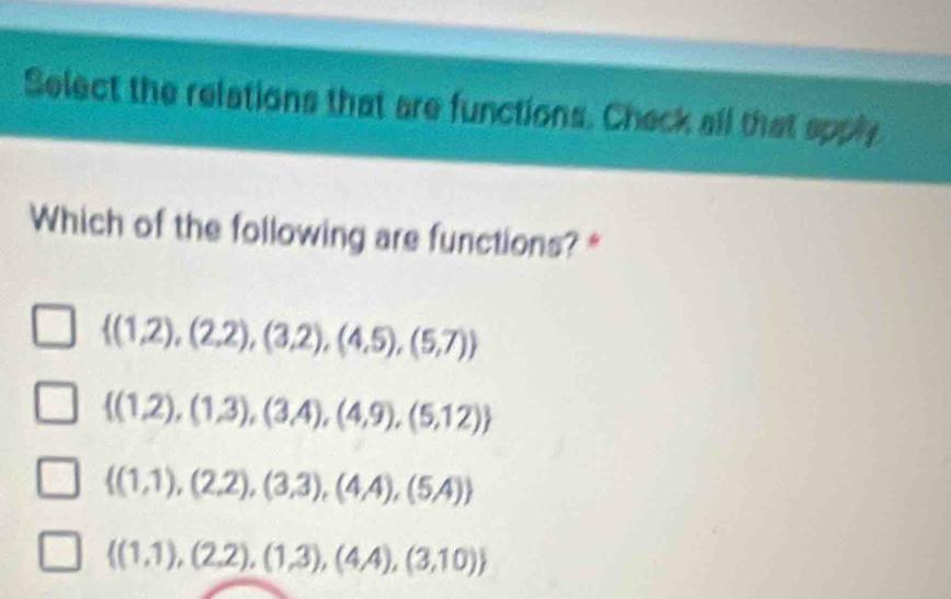 Select the relations that are functions. Check all that apply
Which of the following are functions? *
 (1,2),(2,2),(3,2),(4,5),(5,7)
 (1,2),(1,3),(3,4),(4,9),(5,12)
 (1,1),(2,2),(3,3),(4,4),(5,4)
 (1,1),(2,2),(1,3),(4,4),(3,10)