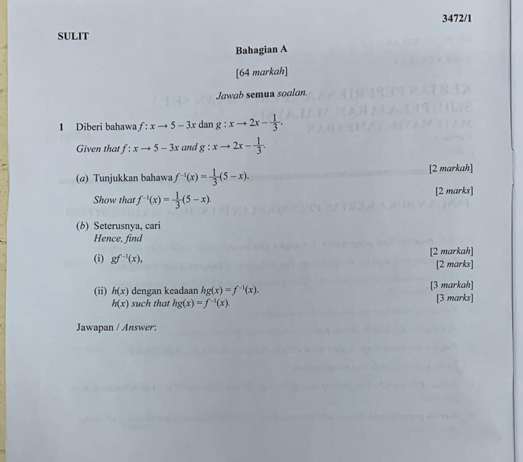 3472/1 
SULIT 
Bahagian A 
[64 markah] 
Jawab semua soalan. 
1 Diberi bahawa f:xto 5-3x dan g:xto 2x- 1/3 . 
Given that f:xto 5-3x and g:xto 2x- 1/3 . 
(α) Tunjukkan bahawa f^(-1)(x)= 1/3 (5-x). [2 markah] 
Show that f^(-1)(x)= 1/3 (5-x). [2 marks] 
(b) Seterusnya, cari 
Hence, find 
(i) gf^(-1)(x), [2 markah] 
[2 marks] 
(ii) h(x) dengan keadaan hg(x)=f^(-1)(x). [3 markah]
h(x) such that hg(x)=f^(-1)(x). 
[3 marks] 
Jawapan / Answer: