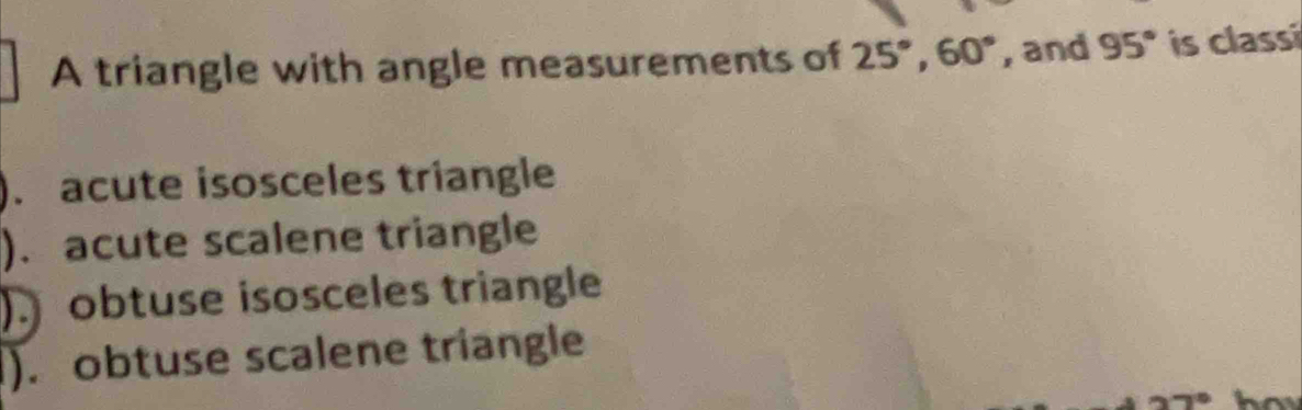 A triangle with angle measurements of 25°, 60° , and 95° is classi
). acute isosceles triangle
). acute scalene triangle
) obtuse isosceles triangle
). obtuse scalene triangle