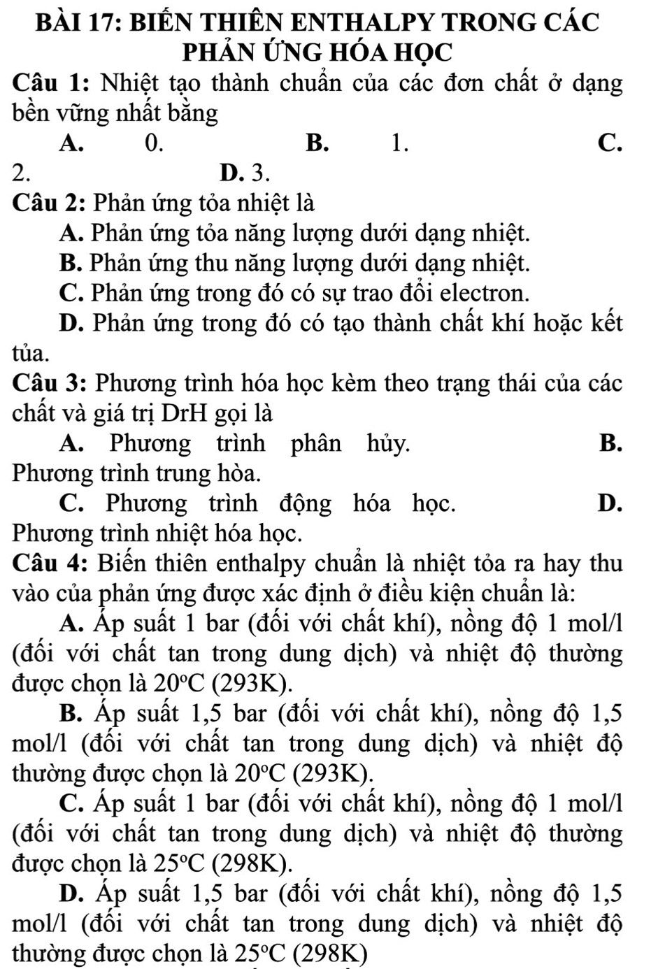 BIÊN THIÊN ENTHALPY TRONG CÁC
PHảN ỨNG HÓA HọC
Câu 1: Nhiệt tạo thành chuẩn của các đơn chất ở dạng
bền vững nhất bằng
A. 0. B. 1. C.
2. D. 3.
Câu 2: Phản ứng tỏa nhiệt là
A. Phản ứng tỏa năng lượng dưới dạng nhiệt.
B. Phản ứng thu năng lượng dưới dạng nhiệt.
C. Phản ứng trong đó có sự trao đồi electron.
D. Phản ứng trong đó có tạo thành chất khí hoặc kết
tủa.
Câu 3: Phương trình hóa học kèm theo trạng thái của các
chất và giá trị DrH gọi là
A. Phương trình phân hủy. B.
Phương trình trung hòa.
C. Phương trình động hóa học. D.
Phương trình nhiệt hóa học.
Câu 4: Biến thiên enthalpy chuẩn là nhiệt tỏa ra hay thu
vào của phản ứng được xác định ở điều kiện chuẩn là:
A. Áp suất 1 bar (đối với chất khí), nồng độ 1 mol/l
(đối với chất tan trong dung dịch) và nhiệt độ thường
được chọn là 20°C (293K).
B. Áp suất 1,5 bar (đối với chất khí), nồng độ 1,5
mol/l (đối với chất tan trong dung dịch) và nhiệt độ
thường được chọn là 20°C (293K).
C. Áp suất 1 bar (đối với chất khí), nồng độ 1 mol/l
(đối với chất tan trong dung dịch) và nhiệt độ thường
được chọn là 25°C (298K).
D. Áp suất 1,5 bar (đối với chất khí), nồng độ 1,5
mol/l (đối với chất tan trong dung dịch) và nhiệt độ
thường được chọn là 25°C (298K)