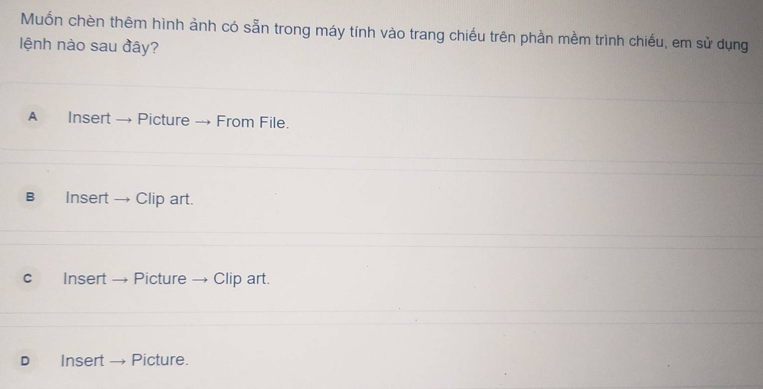 Muốn chèn thêm hình ảnh có sẵn trong máy tính vào trang chiếu trên phần mềm trình chiếu, em sử dụng
lệnh nào sau đây?
A Insert Picture → From File.
B Insert → Clip art.
c Insert Picture → Clip art.
D Insert → Picture.