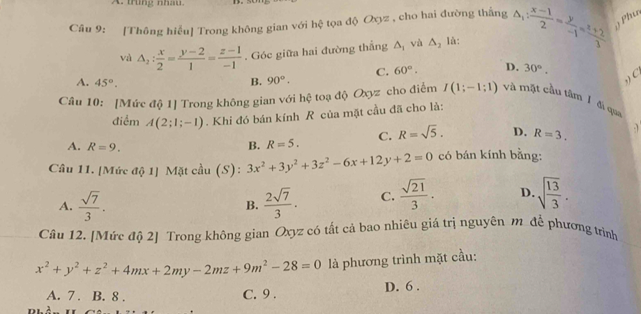 trung nhâu.
Câu 9: [Thông hiểu] Trong không gian với hệ tọa độ Oxyz , cho hai đường thắng △ _1: (x-1)/2 = y/-1 = (z+2)/3  Phư
và △ _2: x/2 = (y-2)/1 = (z-1)/-1 . Góc giữa hai đường thẳng △ _1 và △ _2 là:
C. 60°. D. 30°.
C
A. 45°. B. 90°. 
Câu 10: [Mức độ 1] Trong không gian với hệ toạ độ Oxyz cho điểm I(1;-1;1) và mặt cầu tâm / đi qua
điểm A(2;1;-1). Khi đó bán kính R của mặt cầu đã cho là:
C. R=sqrt(5). D. R=3. :)
A. R=9. B. R=5. 
Câu 11. [Mức độ 1] Mặt cầu (S): 3x^2+3y^2+3z^2-6x+12y+2=0 có bán kính bằng:
A.  sqrt(7)/3 .  2sqrt(7)/3 . 
B.
C.  sqrt(21)/3 · sqrt(frac 13)3. 
D.
Câu 12. [Mức độ 2] Trong không gian Oxyz có tất cả bao nhiêu giá trị nguyên m để phương trình
x^2+y^2+z^2+4mx+2my-2mz+9m^2-28=0 là phương trình mặt cầu:
A. 7 . B. 8 . C. 9 . D. 6 .