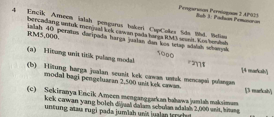 Pengurusan Perniagaan 2 AP025 
Bab 3: Paduan Pemasaran 
4 Encik Ameen ialah pengurus bakeri CupCakes Sdn Bhd. Beliau 
bercadang untuk menjual kek cawan pada harga RM3 seunit. Kos berubah
RM5,000. 
ialah 40 peratus daripada harga jualan dan kos tetap adalah sebanyak 
(a) Hitung unit titik pulang modal 
[4 markah] 
(b) Hitung harga jualan seunit kek cawan untuk mencapai pulangan 
modal bagi pengeluaran 2,500 unit kek cawan. [3 markah] 
(c) Sekiranya Encik Ameen menganggarkan bahawa jumlah maksimum 
kek cawan yang boleh dijual dalam sebulan adalah 2,000 unit, hitung 
untung atau rugi pada jumlah unit jualan tersehut