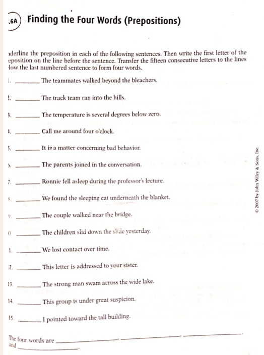 Finding the Four Words (Prepositions) 
derline the preposition in each of the following sentences. Then write the first letter of the 
eposition on the line before the sentence. Transfer the fifteen consecutive letters to the lines 
low the last numbered sentence to form four words. 
1. _The teammates walked beyond the bleachers. 
2. _The track team ran into the hills. 
3. _The temperature is several degrees below zero. 
4. _Call me around four o'clock. 
5. It is a matter concerning bad behavior. 
5. The parents joined in the conversation. 
7. ____Ronnie fell asleep during the professor's lecture. : 
8. We found the sleeping cat underneath the blanket. 
9. _The couple walked near the bridge. 
0 _The children slid down the slide yesterday. 
1. _We lost contact over time. 
|2. _This letter is addressed to your sister. 
13. _The strong man swam across the wide lake. 
14. _This group is under great suspicion. 
15. _I pointed toward the tall building. 
The four words are_ 
_ 
_ 
_ 
and 
.