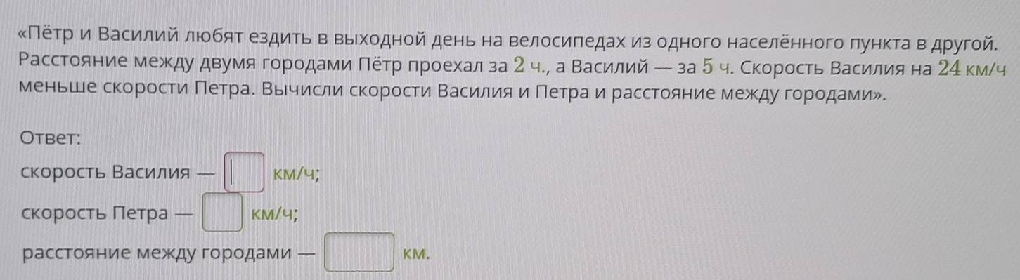 κΠеτрαи Βасилий люобят ездить в вьеходной день на велосиπедах из одного населенного лункта вαдругой. 
Расстояние межκду двумяα гороοдами Πетр πроехалза 2 ч., а Βасилий ー за 5 ч. СкоростьΒасиίлия на 24 км/ч 
меньше скоростие Πетрае Βычисли скорости Βасиίлия иαόΠетрίαаαиαрасстояние между горίοдамиル. 
Otbet: 
скорость Василия -□ KM/4; 
скорость Петра -□ KM/4; 
расстояние между городами -□ KM.