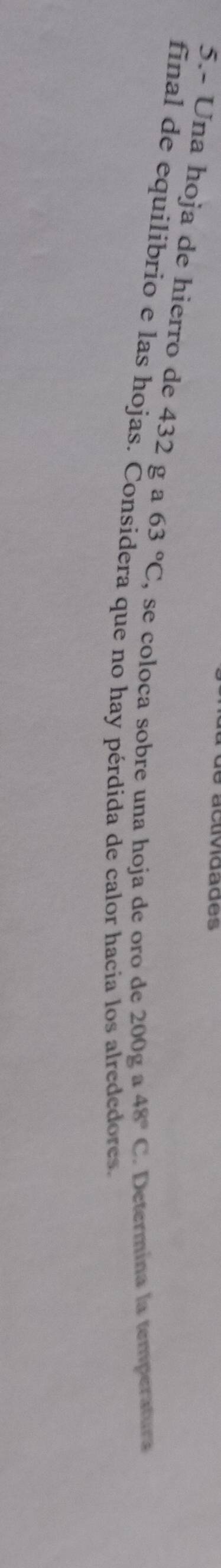 acvdades 
5.- Una hoja de hierro de 432 g a 63°C , se coloca sobre una hoja de oro de 200g a 48°C Determína la temperatura 
final de equilibrio e las hojas. Considera que no hay pérdida de calor hacia los alrededores.