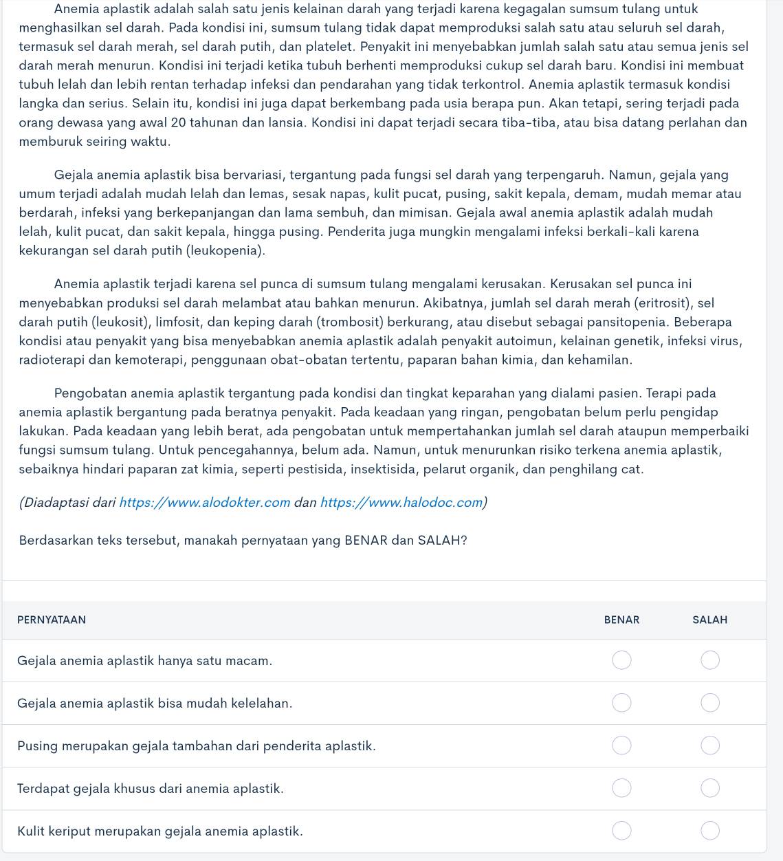 Anemia aplastik adalah salah satu jenis kelainan darah yang terjadi karena kegagalan sumsum tulang untuk
menghasilkan sel darah. Pada kondisi ini, sumsum tulang tidak dapat memproduksi salah satu atau seluruh sel darah,
termasuk sel darah merah, sel darah putih, dan platelet. Penyakit ini menyebabkan jumlah salah satu atau semua jenis sel
darah merah menurun. Kondisi ini terjadi ketika tubuh berhenti memproduksi cukup sel darah baru. Kondisi ini membuat
tubuh lelah dan lebih rentan terhadap infeksi dan pendarahan yang tidak terkontrol. Anemia aplastik termasuk kondisi
langka dan serius. Selain itu, kondisi ini juga dapat berkembang pada usia berapa pun. Akan tetapi, sering terjadi pada
orang dewasa yang awal 20 tahunan dan lansia. Kondisi ini dapat terjadi secara tiba-tiba, atau bisa datang perlahan dan
memburuk seiring waktu.
Gejala anemia aplastik bisa bervariasi, tergantung pada fungsi sel darah yang terpengaruh. Namun, gejala yang
umum terjadi adalah mudah lelah dan lemas, sesak napas, kulit pucat, pusing, sakit kepala, demam, mudah memar atau
berdarah, infeksi yang berkepanjangan dan lama sembuh, dan mimisan. Gejala awal anemia aplastik adalah mudah
lelah, kulit pucat, dan sakit kepala, hingga pusing. Penderita juga mungkin mengalami infeksi berkali-kali karena
kekurangan sel darah putih (leukopenia).
Anemia aplastik terjadi karena sel punca di sumsum tulang mengalami kerusakan. Kerusakan sel punca ini
menyebabkan produksi sel darah melambat atau bahkan menurun. Akibatnya, jumlah sel darah merah (eritrosit), sel
darah putih (leukosit), limfosit, dan keping darah (trombosit) berkurang, atau disebut sebagai pansitopenia. Beberapa
kondisi atau penyakit yang bisa menyebabkan anemia aplastik adalah penyakit autoimun, kelainan genetik, infeksi virus,
radioterapi dan kemoterapi, penggunaan obat-obatan tertentu, paparan bahan kimia, dan kehamilan.
Pengobatan anemia aplastik tergantung pada kondisi dan tingkat keparahan yang dialami pasien. Terapi pada
anemia aplastik bergantung pada beratnya penyakit. Pada keadaan yang ringan, pengobatan belum perlu pengidap
lakukan. Pada keadaan yang lebih berat, ada pengobatan untuk mempertahankan jumlah sel darah ataupun memperbaiki
fungsi sumsum tulang. Untuk pencegahannya, belum ada. Namun, untuk menurunkan risiko terkena anemia aplastik,
sebaiknya hindari paparan zat kimia, seperti pestisida, insektisida, pelarut organik, dan penghilang cat.
(Diadaptasi dari https://www.alodokter.com dan https://www.halodoc.com)
Berdasarkan teks tersebut, manakah pernyataan yang BENAR dan SALAH?
PERNYATAAN BENAR salah
Gejala anemia aplastik hanya satu macam.
Gejala anemia aplastik bisa mudah kelelahan.
Pusing merupakan gejala tambahan dari penderita aplastik.
Terdapat gejala khusus dari anemia aplastik.
Kulit keriput merupakan gejala anemia aplastik.