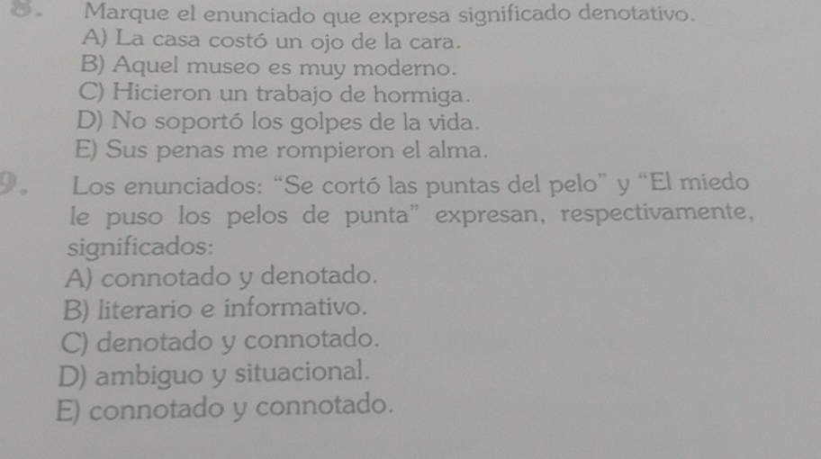 Marque el enunciado que expresa significado denotativo.
A) La casa costó un ojo de la cara.
B) Aquel museo es muy moderno.
C) Hicieron un trabajo de hormiga.
D) No soportó los golpes de la vida.
E) Sus penas me rompieron el alma.
9. Los enunciados: “Se cortó las puntas del pelo” y “El miedo
le puso los pelos de punta” expresan, respectivamente,
significados:
A) connotado y denotado.
B) literario e informativo.
C) denotado y connotado.
D) ambiguo y situacional.
E) connotado y connotado.