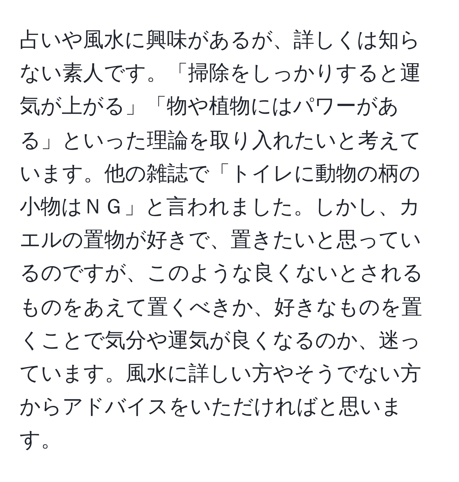 占いや風水に興味があるが、詳しくは知らない素人です。「掃除をしっかりすると運気が上がる」「物や植物にはパワーがある」といった理論を取り入れたいと考えています。他の雑誌で「トイレに動物の柄の小物はＮＧ」と言われました。しかし、カエルの置物が好きで、置きたいと思っているのですが、このような良くないとされるものをあえて置くべきか、好きなものを置くことで気分や運気が良くなるのか、迷っています。風水に詳しい方やそうでない方からアドバイスをいただければと思います。