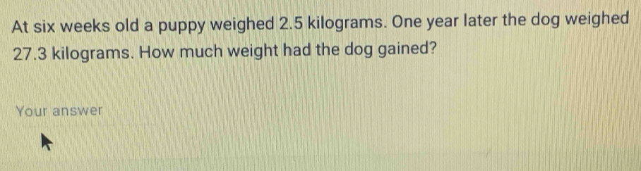 At six weeks old a puppy weighed 2.5 kilograms. One year later the dog weighed
27.3 kilograms. How much weight had the dog gained? 
Your answer