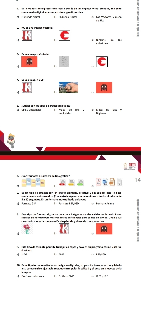 Es la manera de expresar una idea a través de un lenguaje visual creativo, teniendo
como medio digital una computadora y/o dispositivo.
a) El mundo digital b) El diseño Digital c) Los Vectores y mapa
de Bits
2. NO es una imagen vectorial
b)
a) c) Ninguno de los
anteriores
a) b ) c)
4. Es una imagen BMP
a) b ) c)
5. ¿Cuáles son los tipos de gráficos digitales?
a) GIFS y vectoriales b) Mapa de Bits y c) Mapa de Bits y
Vectoriales Digitales
6. ¿Son formatos de archivo de tipo gráfico?
14
a)
b)
c)
5 a 10 segundos. En un formato muy utilizado en la web
a) Formato GIF b) Formato PSP/PSD c) Formato Anime
8. Este tipo de formato digital se crea para imágenes de alta calidad en la web. Es un
sucesor del formato GIF mejorando sus deficiencias para su uso en la web. Una de sus
a) b ) c)
9. Este tipo de formato permite trabajar en capas y solo en su programa para el cual fue
diseñado.
a) JPEG b) BMP c) PSP/PSD
10. Es un tipo formato estándar en imágenes digitales, no permite transparencias y debido
a su comprensión ajustable se puede manipular la calidad y el peso en kilobytes de la
imagen.
a) Gráficos vectoriales b) Gráficos BMP c) JPEG y JPG