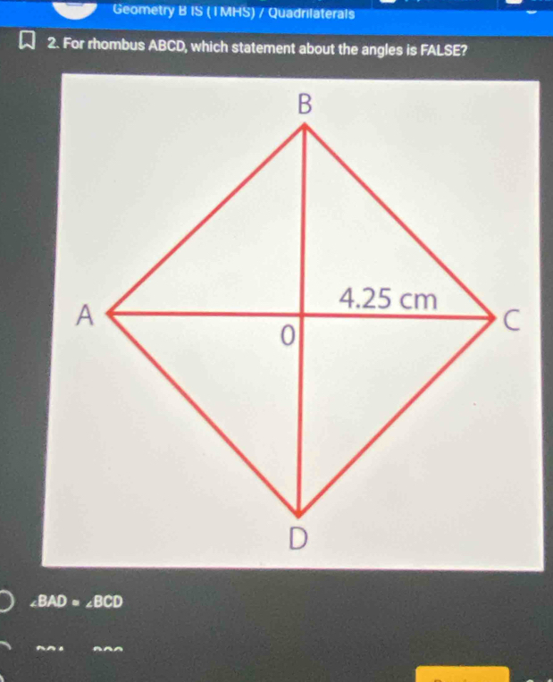 Geometry B IS ( I MHS) / Quadrilaterals
2. For rhombus ABCD, which statement about the angles is FALSE?
∠ BAD=∠ BCD